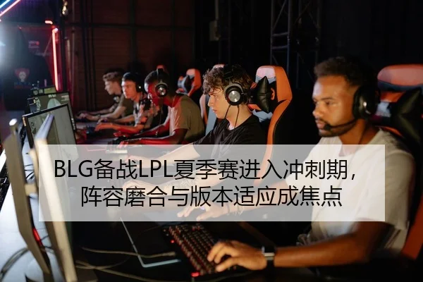 BLG备战LPL夏季赛进入冲刺期，阵容磨合与版本适应成焦点